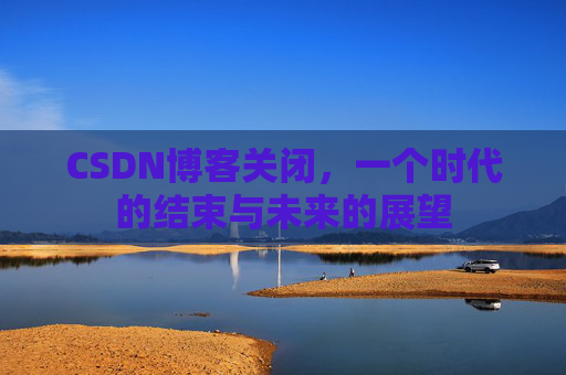 CSDN博客关闭，一个时代的结束与未来的展望